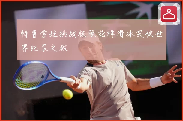 特鲁索娃挑战极限花样滑冰突破世界纪录之旅